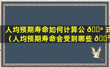 人均预期寿命如何计算公 🐺 式（人均预期寿命会受到哪些 🌲 因素的影响）